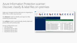 Helps you manage sensitive data prior to migrating to
Office 365 or other cloud services
Use discover mode to identify and report on files
containing sensitive data
Use enforce mode to automatically classify, label and
protect files with sensitive data
Can be configured to scan:
• CIFS file shares
• SharePoint Server 2016
• SharePoint Server 2013
• SharePoint Server 2010
 