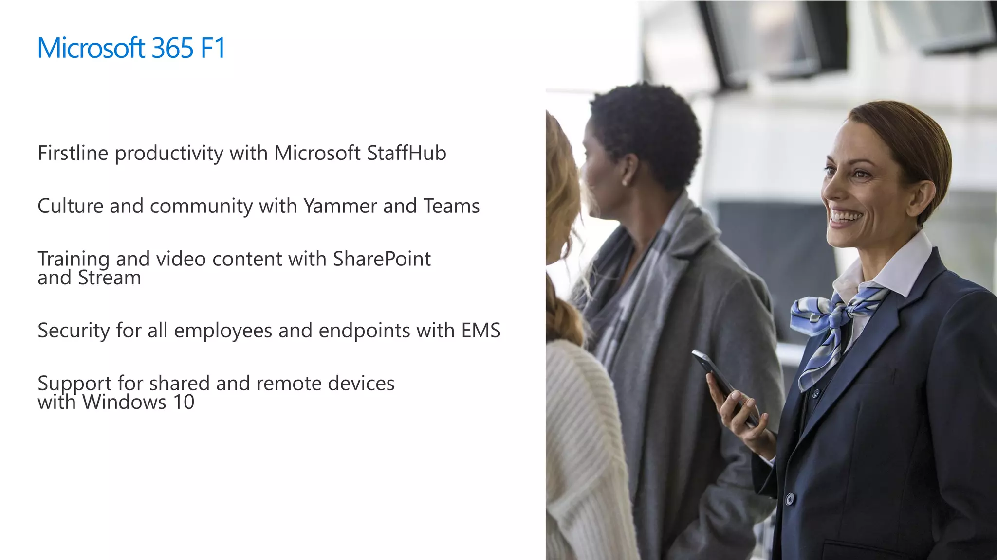 Microsoft 365 F1
Firstline productivity with Microsoft StaffHub
Culture and community with Yammer and Teams
Training and video content with SharePoint
and Stream
Security for all employees and endpoints with EMS
Support for shared and remote devices
with Windows 10
 