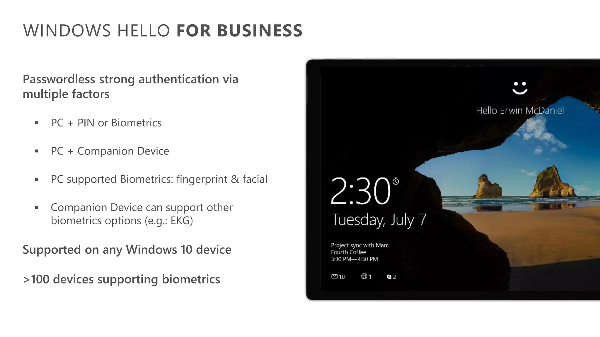 Passwordless strong authentication via
multiple factors
▪ PC + PIN or Biometrics
▪ PC + Companion Device
▪ PC supported Biometrics: fingerprint & facial
▪ Companion Device can support other
biometrics options (e.g.: EKG)
Supported on any Windows 10 device
>100 devices supporting biometrics
WINDOWS HELLO FOR BUSINESS
 
