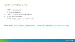 • 100MB message size
• 90 days run duration
• 1 sec to 500 days recurrence interval
• 100’000 ForEach items
• 10’000 actions executions per 5 minutes
More Details https://docs.microsoft.com/en-us/azure/logic-apps/logic-apps-limits-and-config
Scale & Performance
 