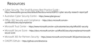 Resources
• Cyber Security: The Small Business Best Practice Guide -
https://www.asbfeo.gov.au/sites/default/files/documents/ASBFEO-cyber-security-research-report.pdf
• Australian Cyber Security Centre - https://www.cyber.gov.au/
• Office 365 Security and Compliance - https://docs.microsoft.com/en-
us/office365/securitycompliance/
• Microsoft Trust Center - https://www.microsoft.com/en-us/trustcenter/security/office365-security
• Microsoft Secure Score - https://docs.microsoft.com/en-us/office365/securitycompliance/microsoft-
secure-score
• Microsoft 365 for Partners Security - https://www.microsoft.com/microsoft-365/partners/security
• CIAOPS Github – https://github.com/directorcia
 