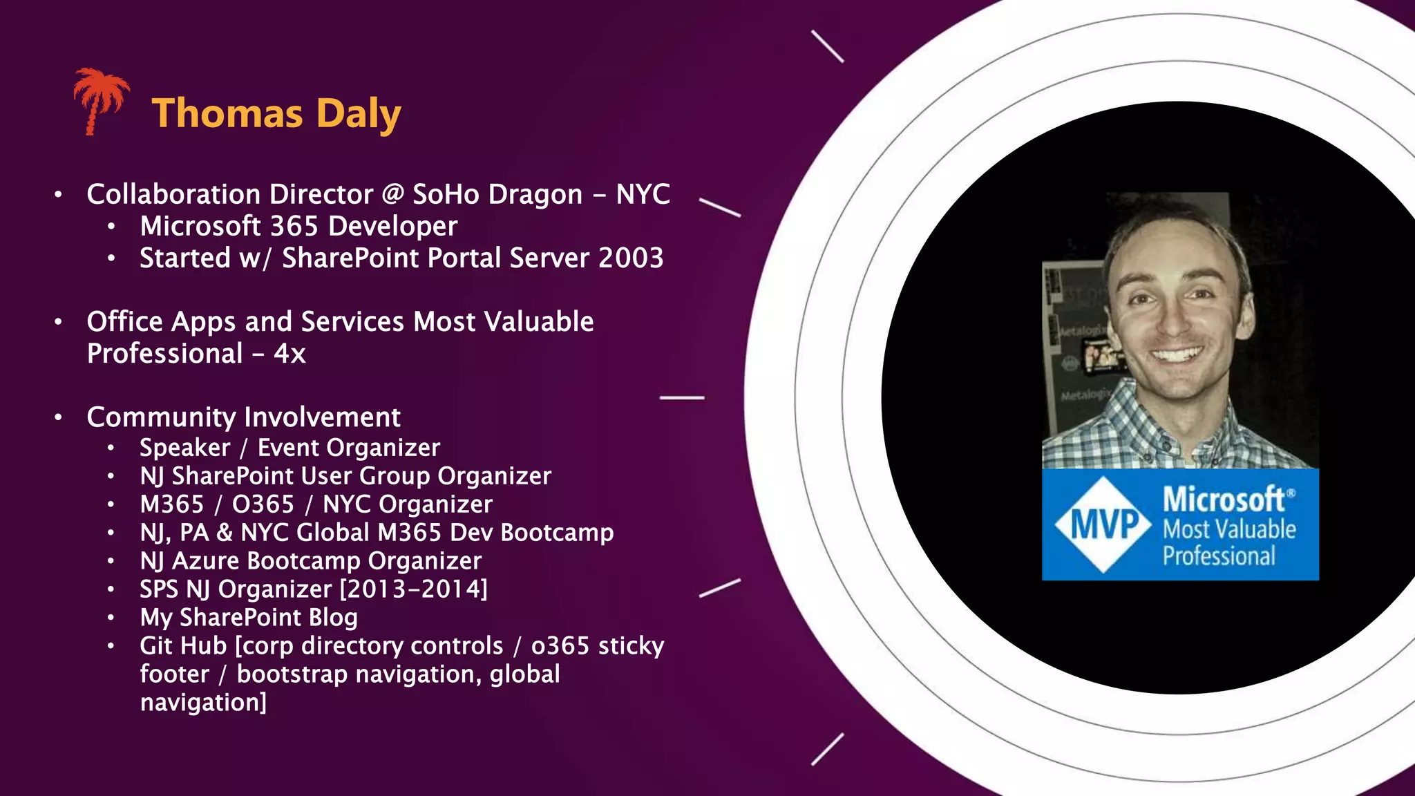 Photo
Thomas Daly
• Collaboration Director @ SoHo Dragon - NYC
• Microsoft 365 Developer
• Started w/ SharePoint Portal Server 2003
• Office Apps and Services Most Valuable
Professional – 4x
• Community Involvement
• Speaker / Event Organizer
• NJ SharePoint User Group Organizer
• M365 / O365 / NYC Organizer
• NJ, PA & NYC Global M365 Dev Bootcamp
• NJ Azure Bootcamp Organizer
• SPS NJ Organizer [2013-2014]
• My SharePoint Blog
• Git Hub [corp directory controls / o365 sticky
footer / bootstrap navigation, global
navigation]
 