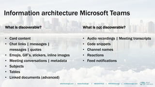 Information architecture Microsoft Teams
What is discoverable?
• Card content
• Chat links | messages |
messages | quotes
• Emojis, GIF’s, stickers, inline images
• Meeting conversations | metadata
• Subjects
• Tables
• Linked documents (advanced)
alberthoitingh.com | @alberthoitingh | #M365CHI22 | @M365Chicago | m365chicago.com
What is not discoverable?
• Audio recordings | Meeting transcripts
• Code snippets
• Channel names
• Reactions
• Feed notifications
 