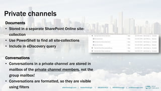 Private channels
Documents
• Stored in a separate SharePoint Online site-
collection
• Use PowerShell to find all site-collections
• Include in eDiscovery query
Conversations
• Conversations in a private channel are stored in
mailbox of the private channel members, not the
group mailbox!
• Conversations are formatted, so they are visible
using filters alberthoitingh.com | @alberthoitingh | #M365CHI22 | @M365Chicago | m365chicago.com
 