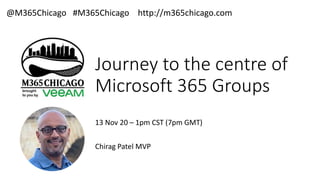 Journey to the centre of
Microsoft 365 Groups
13 Nov 20 – 1pm CST (7pm GMT)
Chirag Patel MVP
@M365Chicago #M365Chicago http://m365chicago.com
 