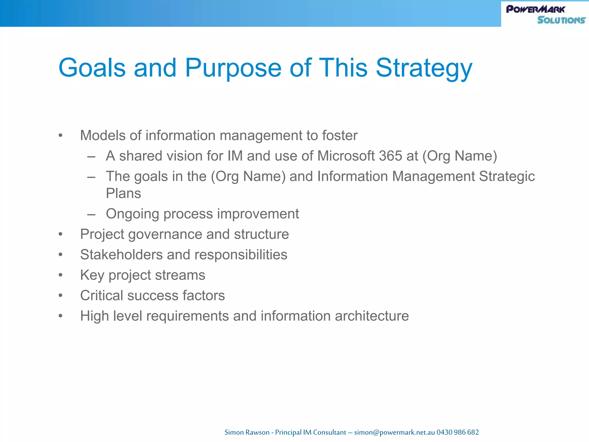 Simon Rawson -Principal IM Consultant – simon@powermark.net.au 0430986682
• Models of information management to foster
– A shared vision for IM and use of Microsoft 365 at (Org Name)
– The goals in the (Org Name) and Information Management Strategic
Plans
– Ongoing process improvement
• Project governance and structure
• Stakeholders and responsibilities
• Key project streams
• Critical success factors
• High level requirements and information architecture
Goals and Purpose of This Strategy
 