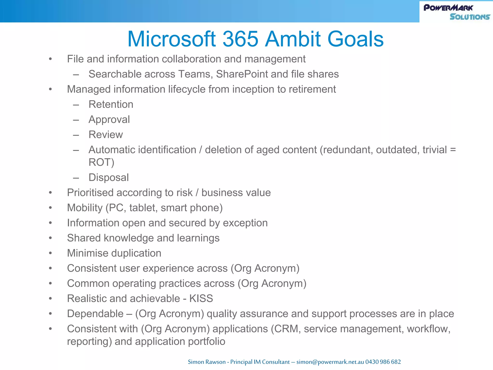 Simon Rawson -Principal IM Consultant – simon@powermark.net.au 0430986682
• File and information collaboration and management
– Searchable across Teams, SharePoint and file shares
• Managed information lifecycle from inception to retirement
– Retention
– Approval
– Review
– Automatic identification / deletion of aged content (redundant, outdated, trivial =
ROT)
– Disposal
• Prioritised according to risk / business value
• Mobility (PC, tablet, smart phone)
• Information open and secured by exception
• Shared knowledge and learnings
• Minimise duplication
• Consistent user experience across (Org Acronym)
• Common operating practices across (Org Acronym)
• Realistic and achievable - KISS
• Dependable – (Org Acronym) quality assurance and support processes are in place
• Consistent with (Org Acronym) applications (CRM, service management, workflow,
reporting) and application portfolio
Microsoft 365 Ambit Goals
 