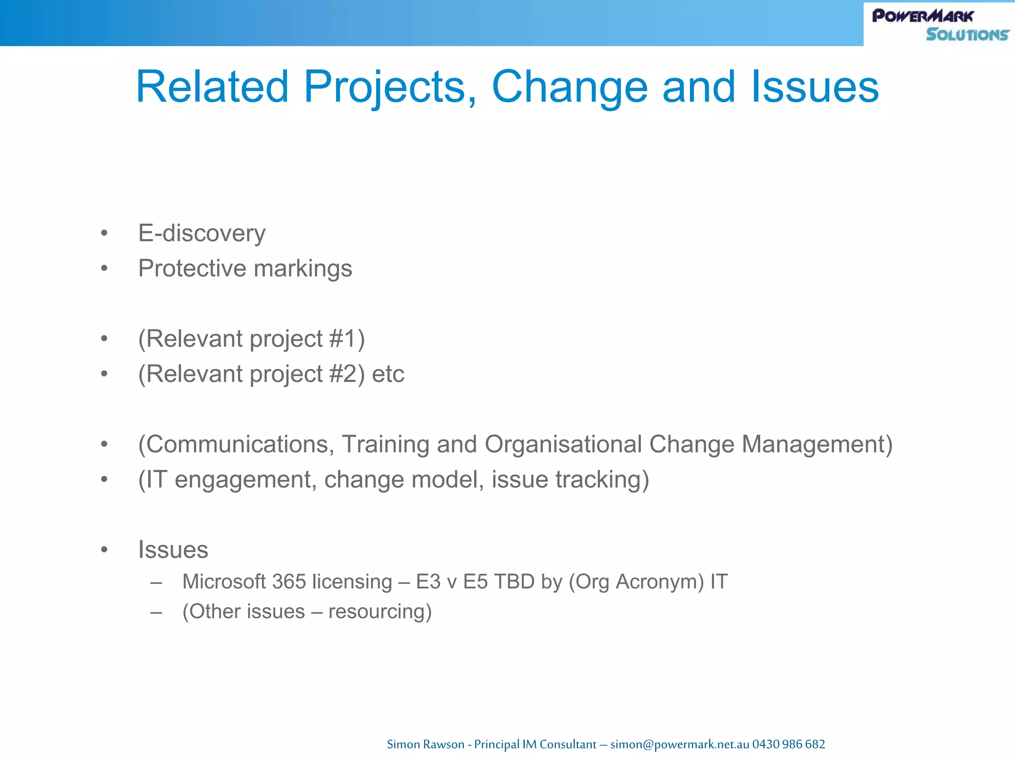 Simon Rawson -Principal IM Consultant – simon@powermark.net.au 0430986682
• E-discovery
• Protective markings
• (Relevant project #1)
• (Relevant project #2) etc
• (Communications, Training and Organisational Change Management)
• (IT engagement, change model, issue tracking)
• Issues
– Microsoft 365 licensing – E3 v E5 TBD by (Org Acronym) IT
– (Other issues – resourcing)
Related Projects, Change and Issues
 