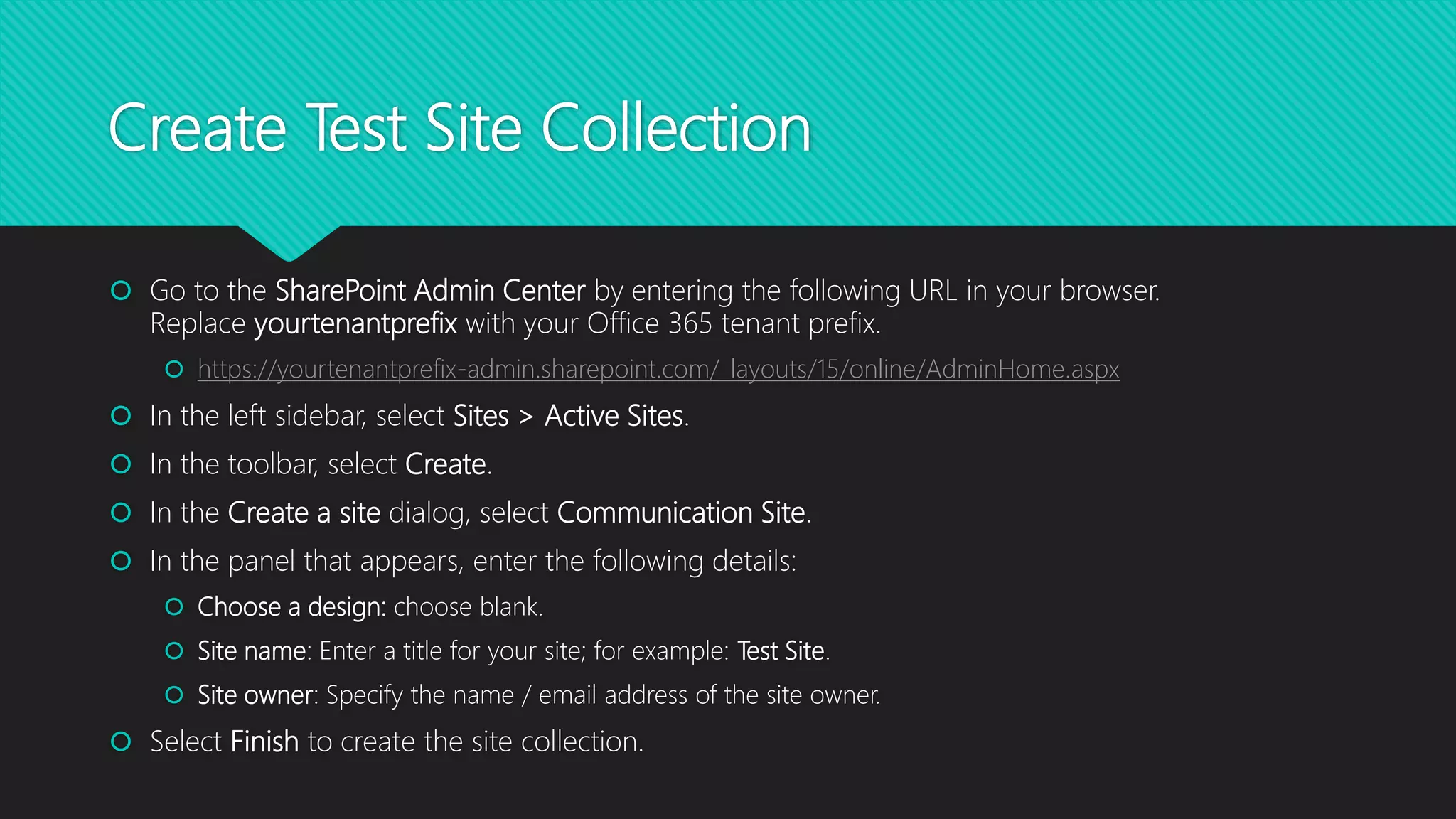 Create Test Site Collection
 Go to the SharePoint Admin Center by entering the following URL in your browser.
Replace yourtenantprefix with your Office 365 tenant prefix.
 https://yourtenantprefix-admin.sharepoint.com/_layouts/15/online/AdminHome.aspx
 In the left sidebar, select Sites > Active Sites.
 In the toolbar, select Create.
 In the Create a site dialog, select Communication Site.
 In the panel that appears, enter the following details:
 Choose a design: choose blank.
 Site name: Enter a title for your site; for example: Test Site.
 Site owner: Specify the name / email address of the site owner.
 Select Finish to create the site collection.
 