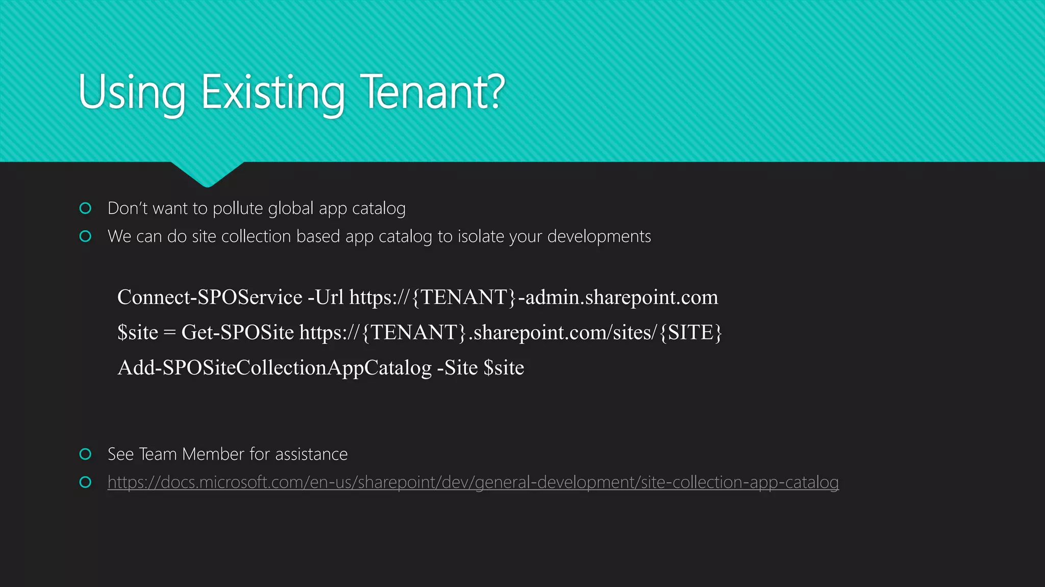 Using Existing Tenant?
 Don’t want to pollute global app catalog
 We can do site collection based app catalog to isolate your developments
Connect-SPOService -Url https://{TENANT}-admin.sharepoint.com
$site = Get-SPOSite https://{TENANT}.sharepoint.com/sites/{SITE}
Add-SPOSiteCollectionAppCatalog -Site $site
 See Team Member for assistance
 https://docs.microsoft.com/en-us/sharepoint/dev/general-development/site-collection-app-catalog
 