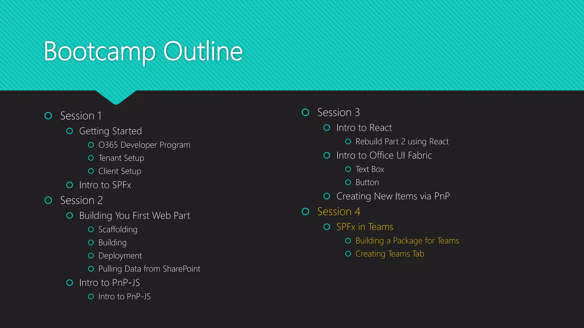 Bootcamp Outline
 Session 1
 Getting Started
 O365 Developer Program
 Tenant Setup
 Client Setup
 Intro to SPFx
 Session 2
 Building You First Web Part
 Scaffolding
 Building
 Deployment
 Pulling Data from SharePoint
 Intro to PnP-JS
 Intro to PnP-JS
 Session 3
 Intro to React
 Rebuild Part 2 using React
 Intro to Office UI Fabric
 Text Box
 Button
 Creating New Items via PnP
 Session 4
 SPFx in Teams
 Building a Package for Teams
 Creating Teams Tab
 