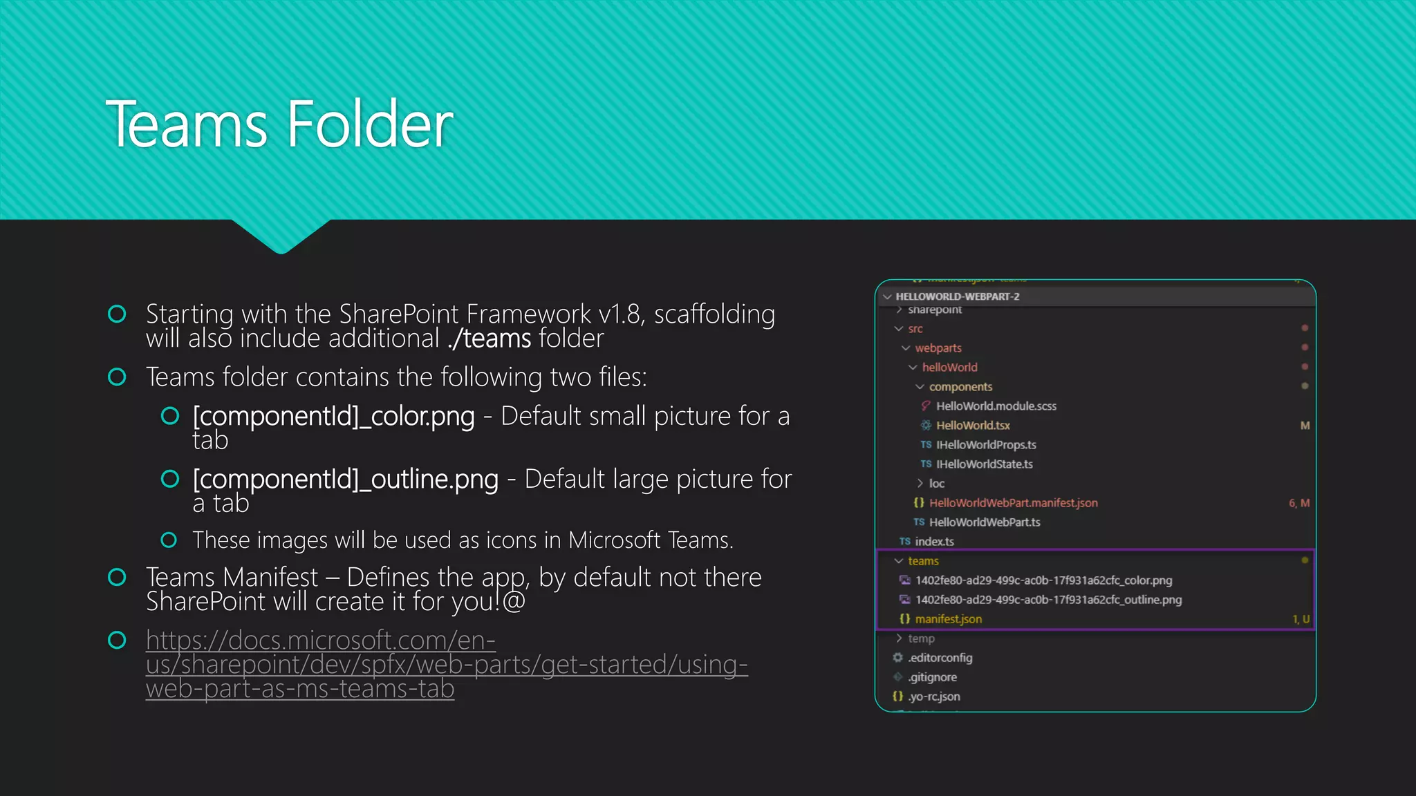 Teams Folder
 Starting with the SharePoint Framework v1.8, scaffolding
will also include additional ./teams folder
 Teams folder contains the following two files:
 [componentId]_color.png - Default small picture for a
tab
 [componentId]_outline.png - Default large picture for
a tab
 These images will be used as icons in Microsoft Teams.
 Teams Manifest – Defines the app, by default not there
SharePoint will create it for you!@
 https://docs.microsoft.com/en-
us/sharepoint/dev/spfx/web-parts/get-started/using-
web-part-as-ms-teams-tab
 