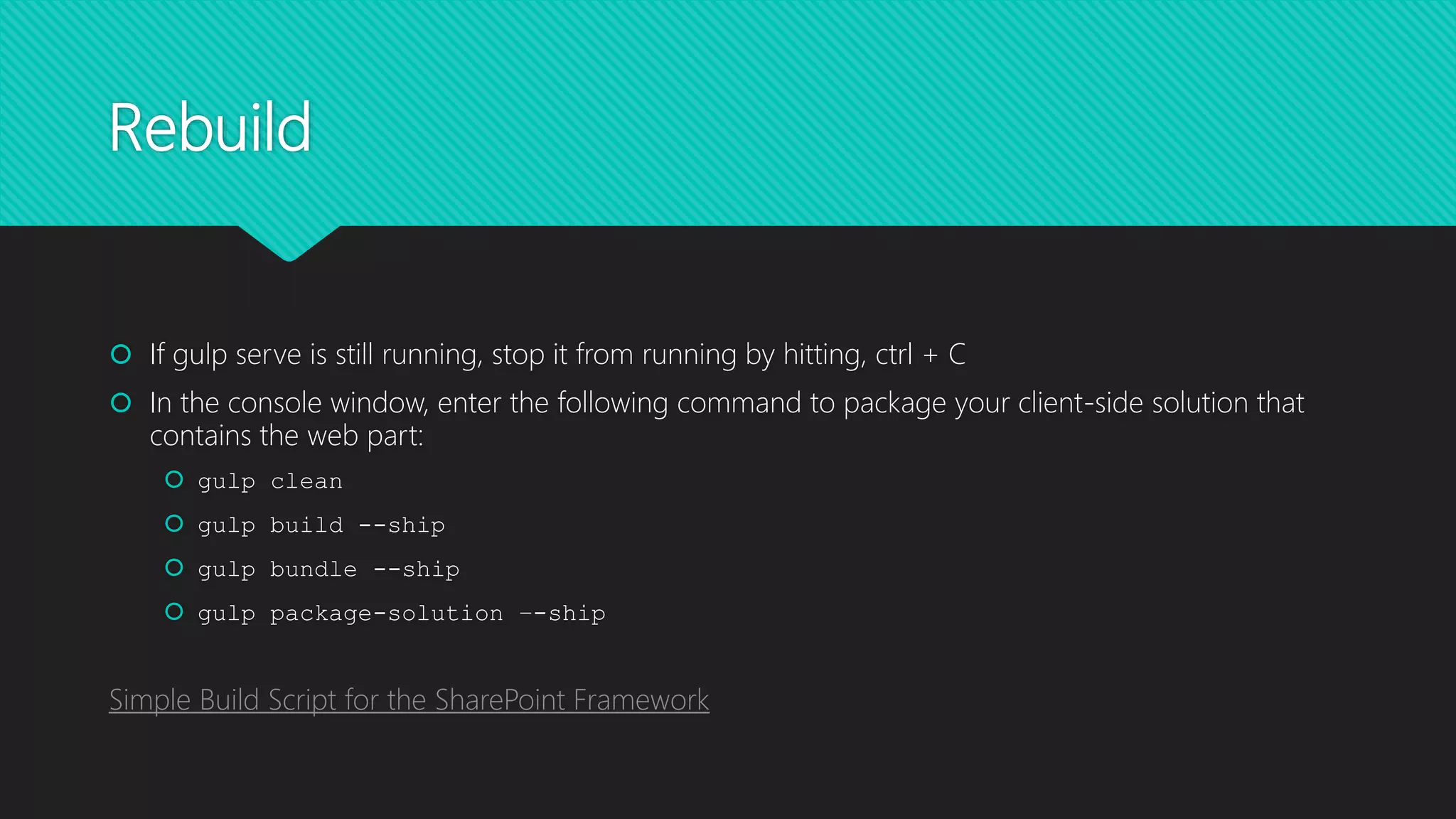 Rebuild
 If gulp serve is still running, stop it from running by hitting, ctrl + C
 In the console window, enter the following command to package your client-side solution that
contains the web part:
 gulp clean
 gulp build --ship
 gulp bundle --ship
 gulp package-solution –-ship
Simple Build Script for the SharePoint Framework
 