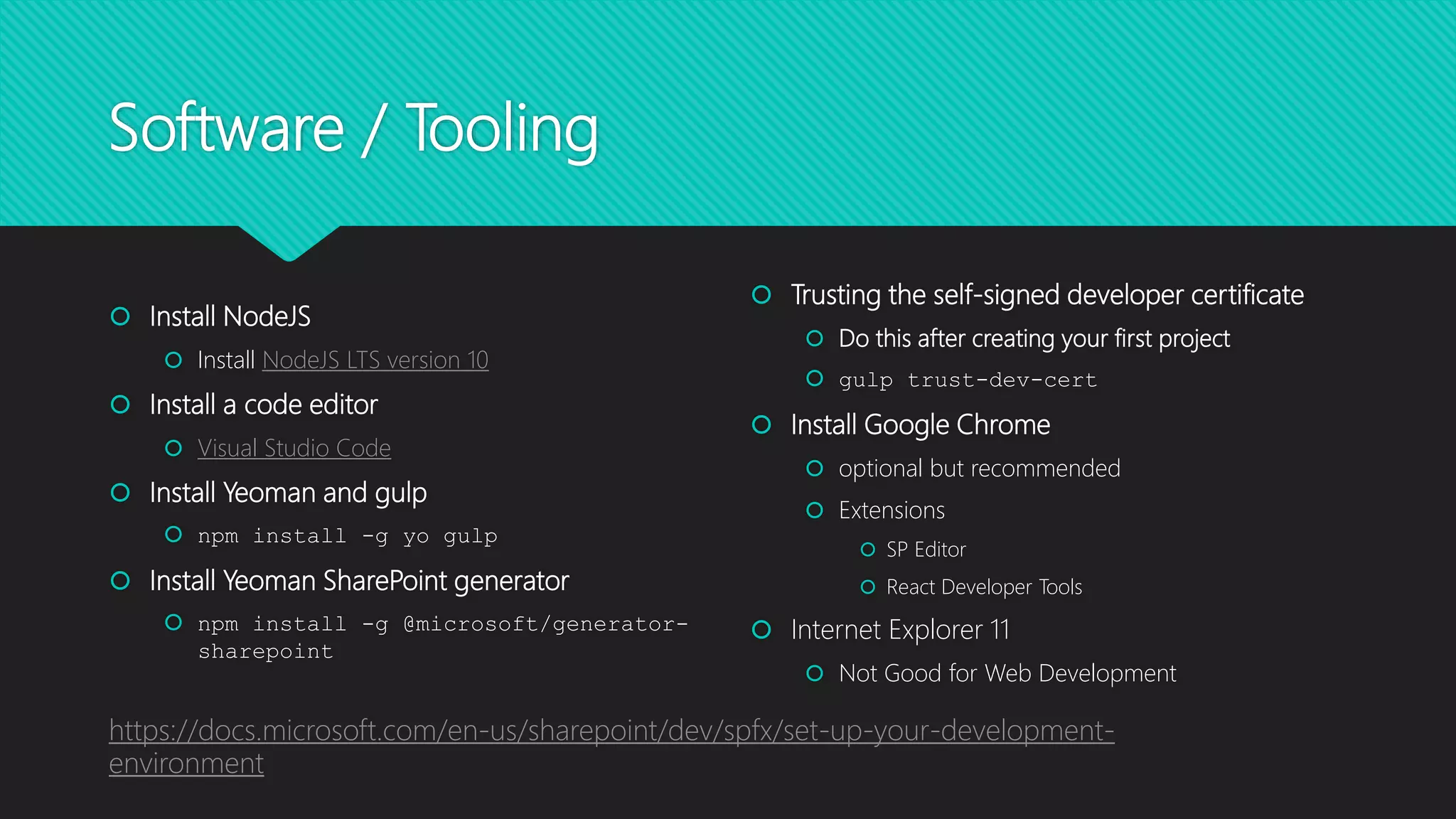 Software / Tooling
 Install NodeJS
 Install NodeJS LTS version 10
 Install a code editor
 Visual Studio Code
 Install Yeoman and gulp
 npm install -g yo gulp
 Install Yeoman SharePoint generator
 npm install -g @microsoft/generator-
sharepoint
 Trusting the self-signed developer certificate
 Do this after creating your first project
 gulp trust-dev-cert
 Install Google Chrome
 optional but recommended
 Extensions
 SP Editor
 React Developer Tools
 Internet Explorer 11
 Not Good for Web Development
https://docs.microsoft.com/en-us/sharepoint/dev/spfx/set-up-your-development-
environment
 