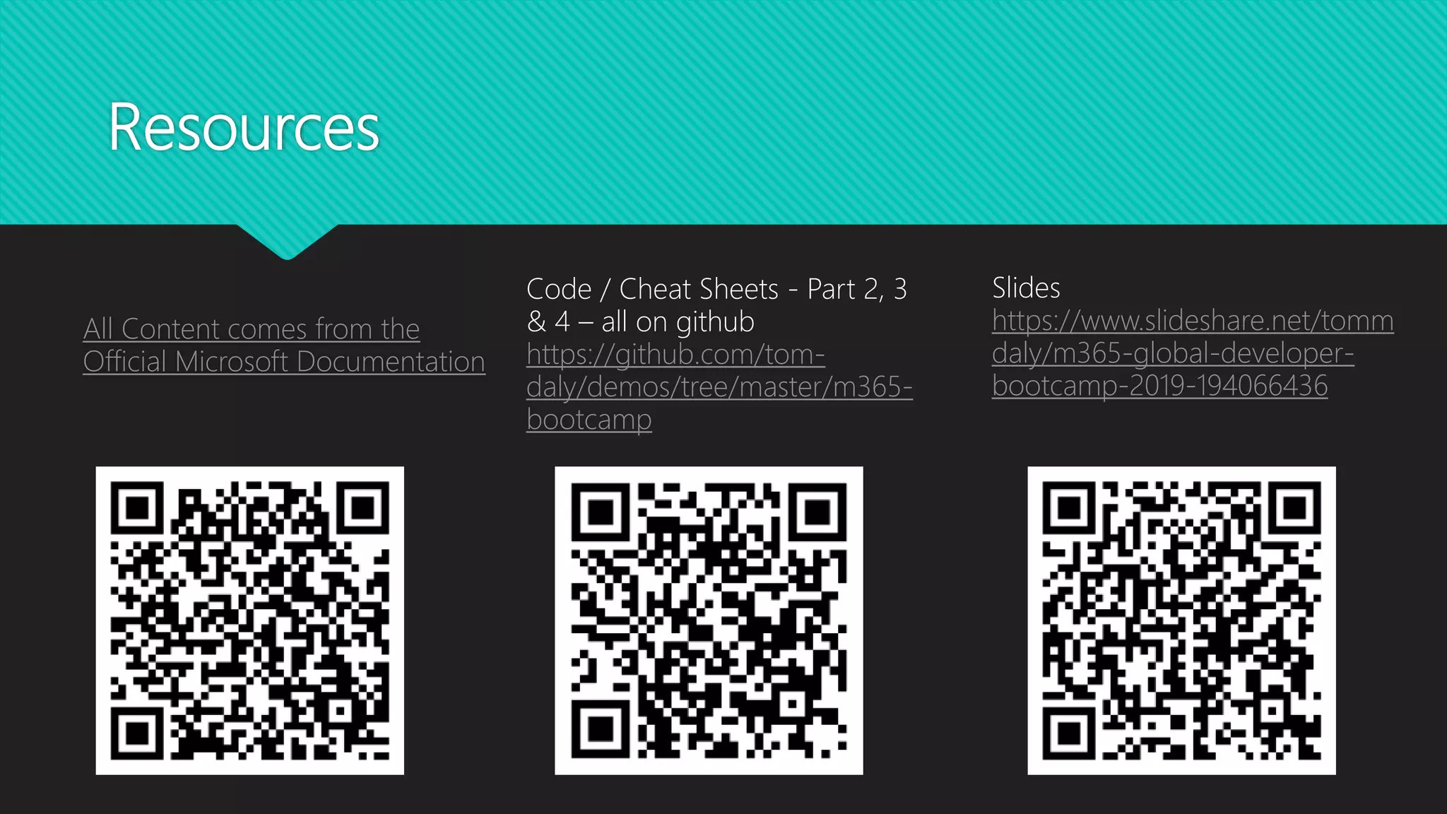 Resources
All Content comes from the
Official Microsoft Documentation
Code / Cheat Sheets - Part 2, 3
& 4 – all on github
https://github.com/tom-
daly/demos/tree/master/m365-
bootcamp
Slides
https://www.slideshare.net/tomm
daly/m365-global-developer-
bootcamp-2019-194066436
 
