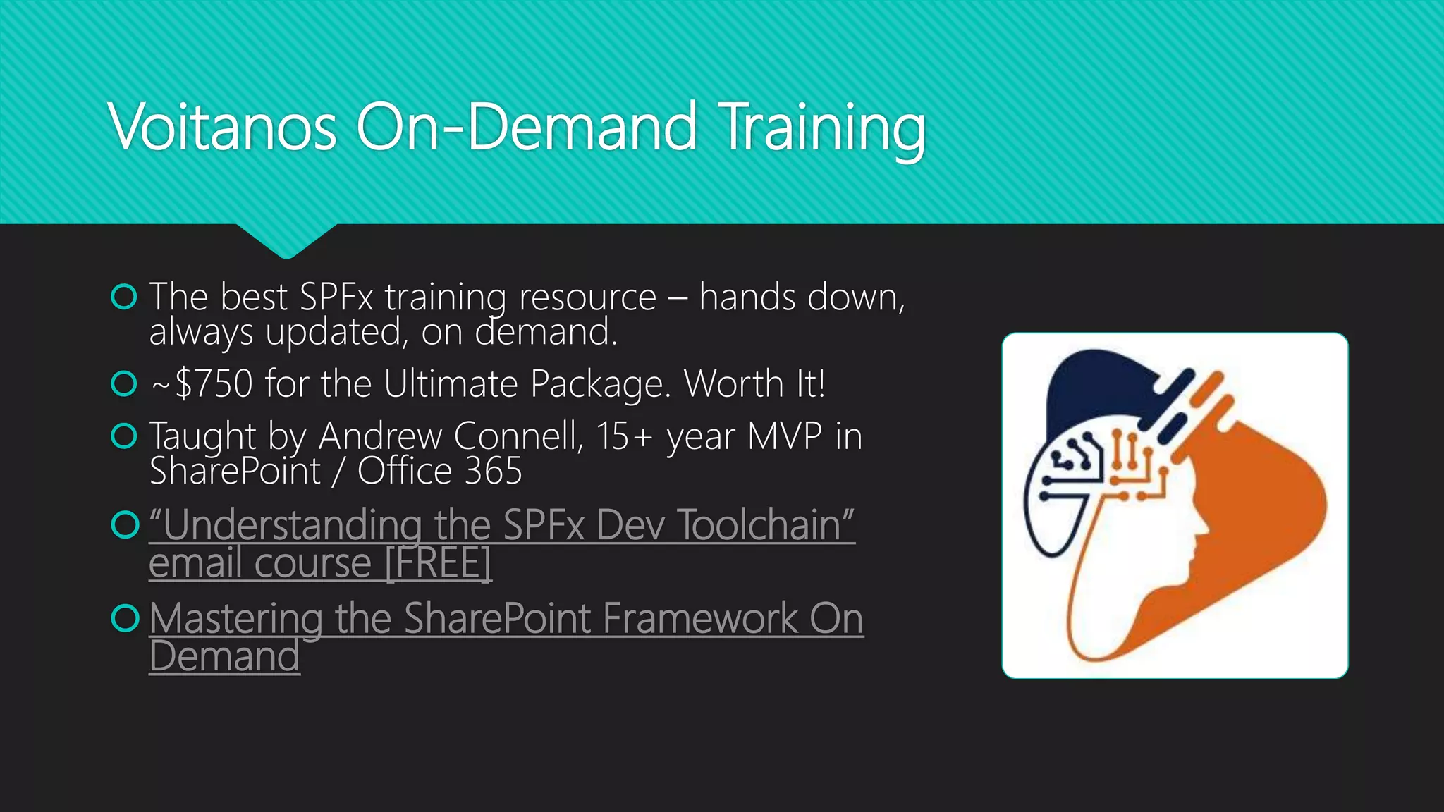 Voitanos On-Demand Training
 The best SPFx training resource – hands down,
always updated, on demand.
 ~$750 for the Ultimate Package. Worth It!
 Taught by Andrew Connell, 15+ year MVP in
SharePoint / Office 365
“Understanding the SPFx Dev Toolchain”
email course [FREE]
Mastering the SharePoint Framework On
Demand
 