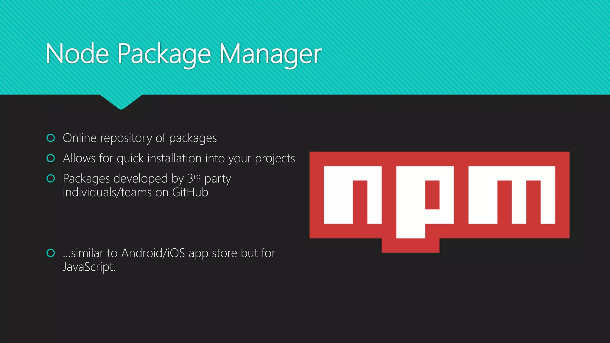 Node Package Manager
 Online repository of packages
 Allows for quick installation into your projects
 Packages developed by 3rd party
individuals/teams on GitHub
 …similar to Android/iOS app store but for
JavaScript.
 