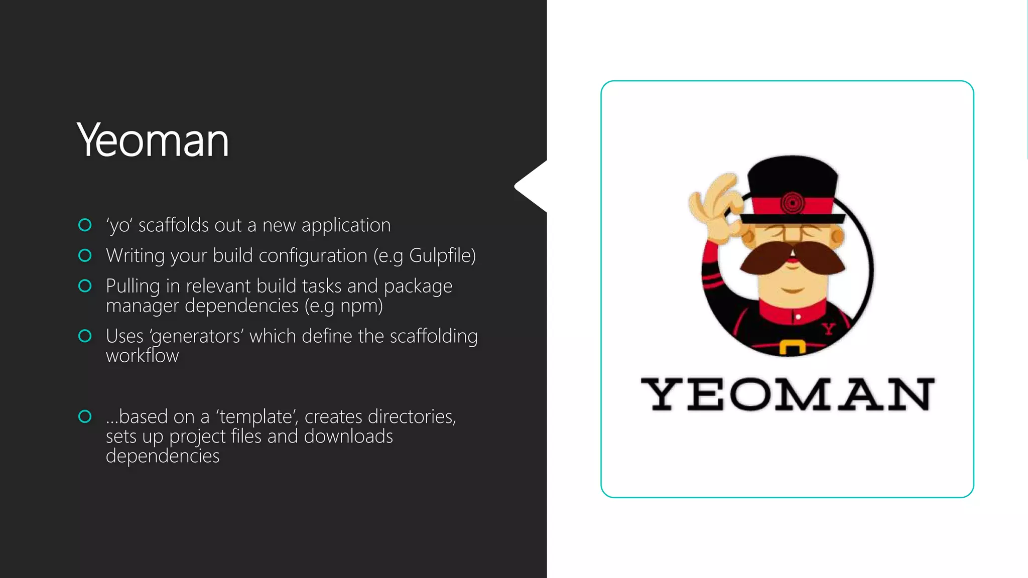 Yeoman
 ‘yo‘ scaffolds out a new application
 Writing your build configuration (e.g Gulpfile)
 Pulling in relevant build tasks and package
manager dependencies (e.g npm)
 Uses ‘generators’ which define the scaffolding
workflow
 …based on a ‘template’, creates directories,
sets up project files and downloads
dependencies
 