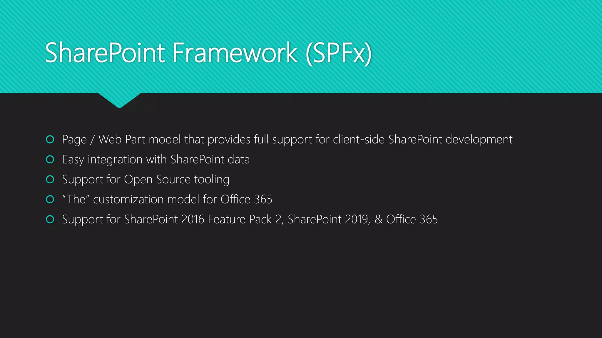 SharePoint Framework (SPFx)
 Page / Web Part model that provides full support for client-side SharePoint development
 Easy integration with SharePoint data
 Support for Open Source tooling
 “The” customization model for Office 365
 Support for SharePoint 2016 Feature Pack 2, SharePoint 2019, & Office 365
 