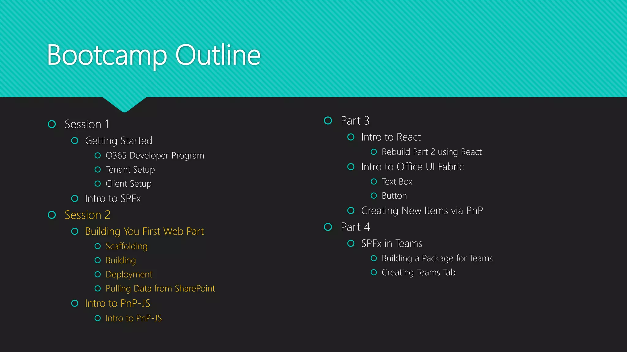 Bootcamp Outline
 Session 1
 Getting Started
 O365 Developer Program
 Tenant Setup
 Client Setup
 Intro to SPFx
 Session 2
 Building You First Web Part
 Scaffolding
 Building
 Deployment
 Pulling Data from SharePoint
 Intro to PnP-JS
 Intro to PnP-JS
 Part 3
 Intro to React
 Rebuild Part 2 using React
 Intro to Office UI Fabric
 Text Box
 Button
 Creating New Items via PnP
 Part 4
 SPFx in Teams
 Building a Package for Teams
 Creating Teams Tab
 