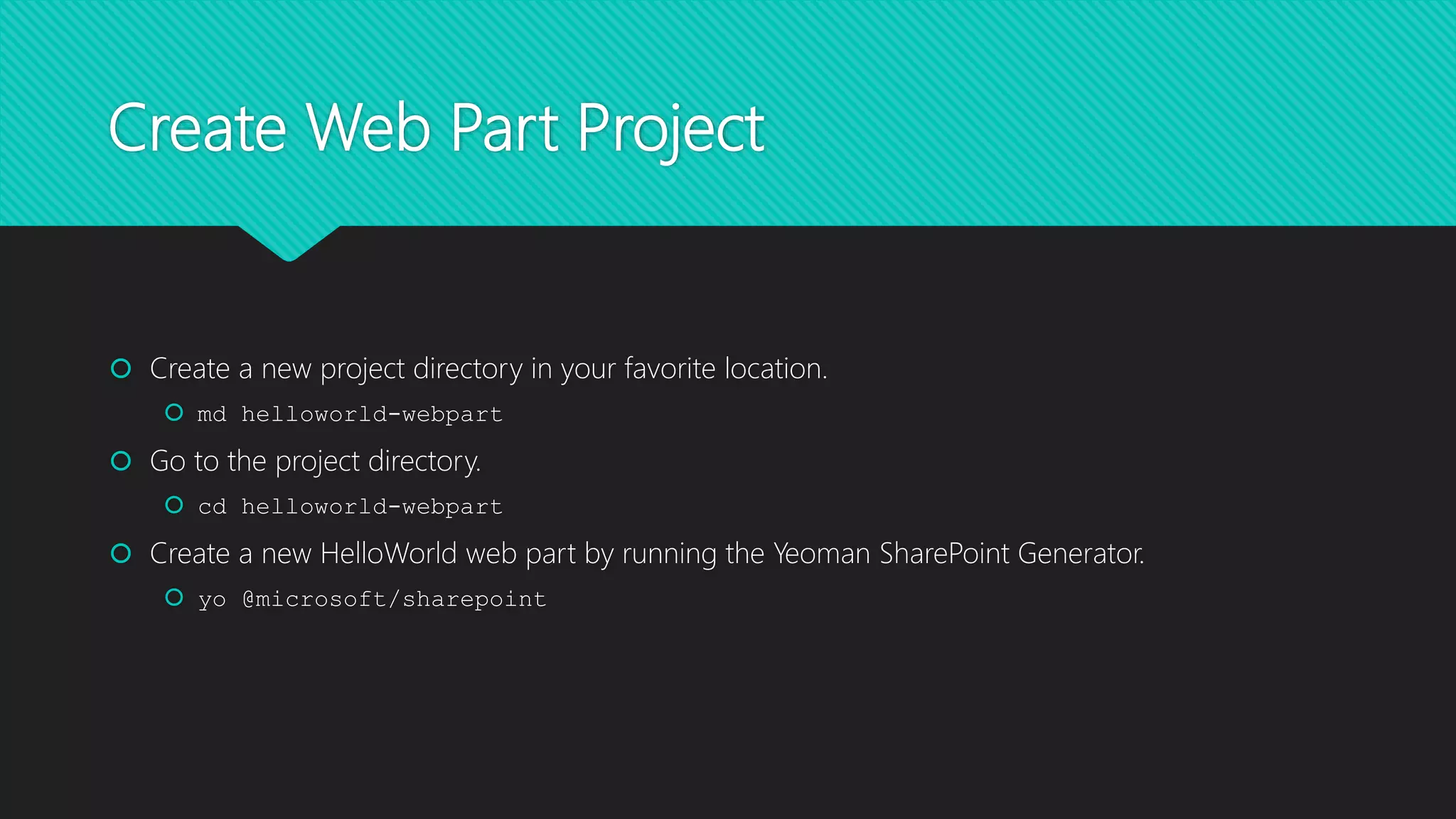 Create Web Part Project
 Create a new project directory in your favorite location.
 md helloworld-webpart
 Go to the project directory.
 cd helloworld-webpart
 Create a new HelloWorld web part by running the Yeoman SharePoint Generator.
 yo @microsoft/sharepoint
 