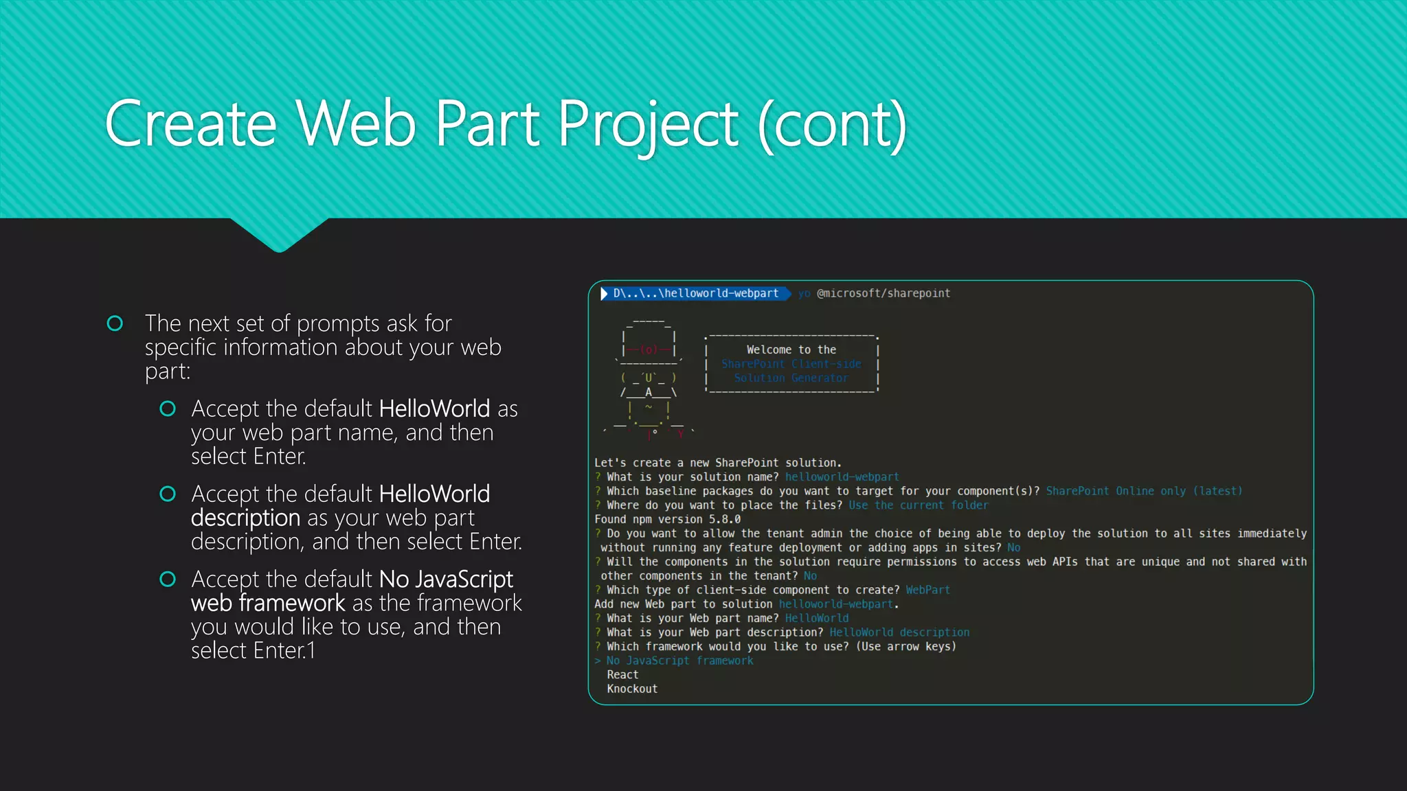 Create Web Part Project (cont)
 The next set of prompts ask for
specific information about your web
part:
 Accept the default HelloWorld as
your web part name, and then
select Enter.
 Accept the default HelloWorld
description as your web part
description, and then select Enter.
 Accept the default No JavaScript
web framework as the framework
you would like to use, and then
select Enter.1
 