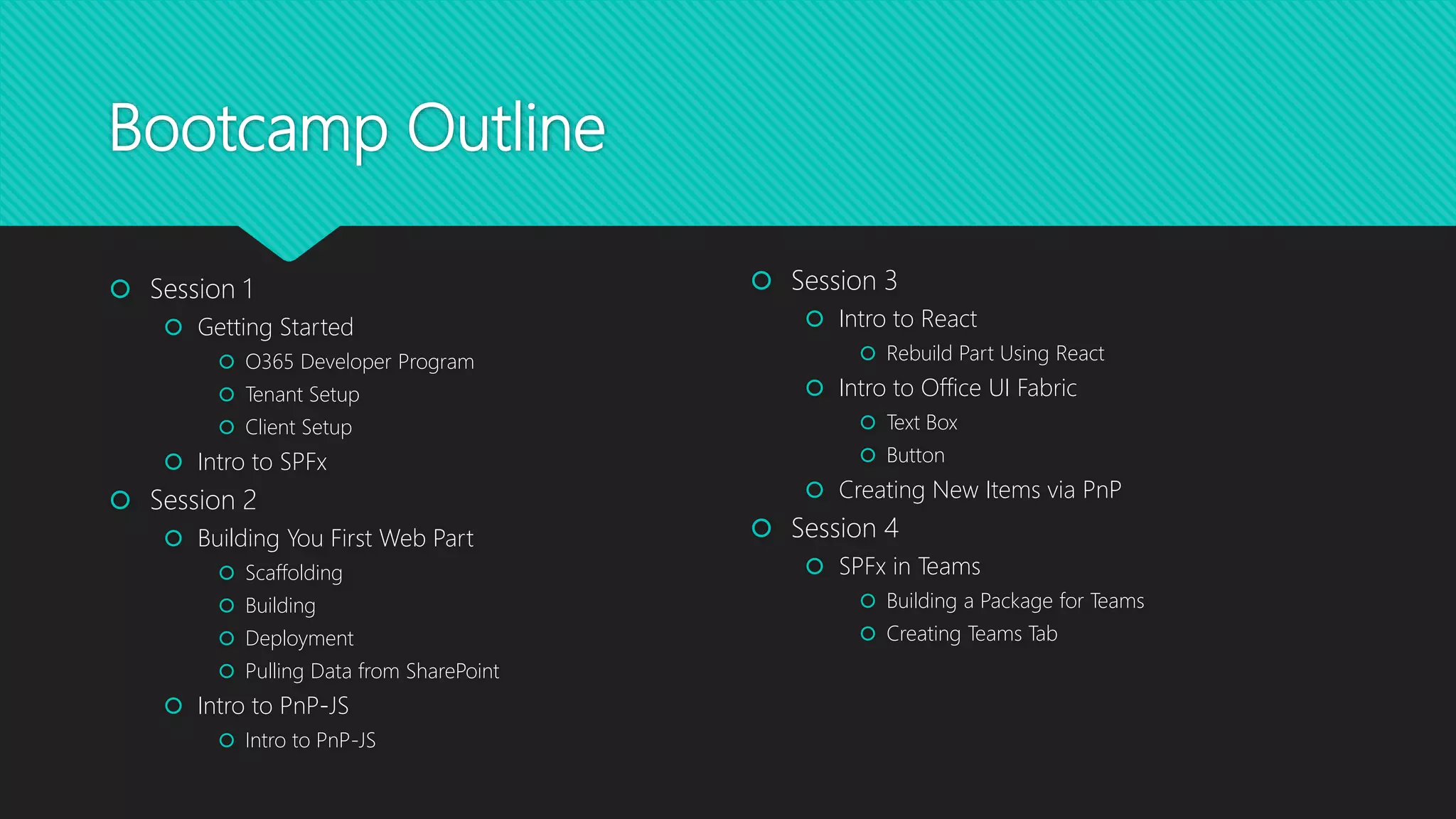 Bootcamp Outline
 Session 1
 Getting Started
 O365 Developer Program
 Tenant Setup
 Client Setup
 Intro to SPFx
 Session 2
 Building You First Web Part
 Scaffolding
 Building
 Deployment
 Pulling Data from SharePoint
 Intro to PnP-JS
 Intro to PnP-JS
 Session 3
 Intro to React
 Rebuild Part Using React
 Intro to Office UI Fabric
 Text Box
 Button
 Creating New Items via PnP
 Session 4
 SPFx in Teams
 Building a Package for Teams
 Creating Teams Tab
 