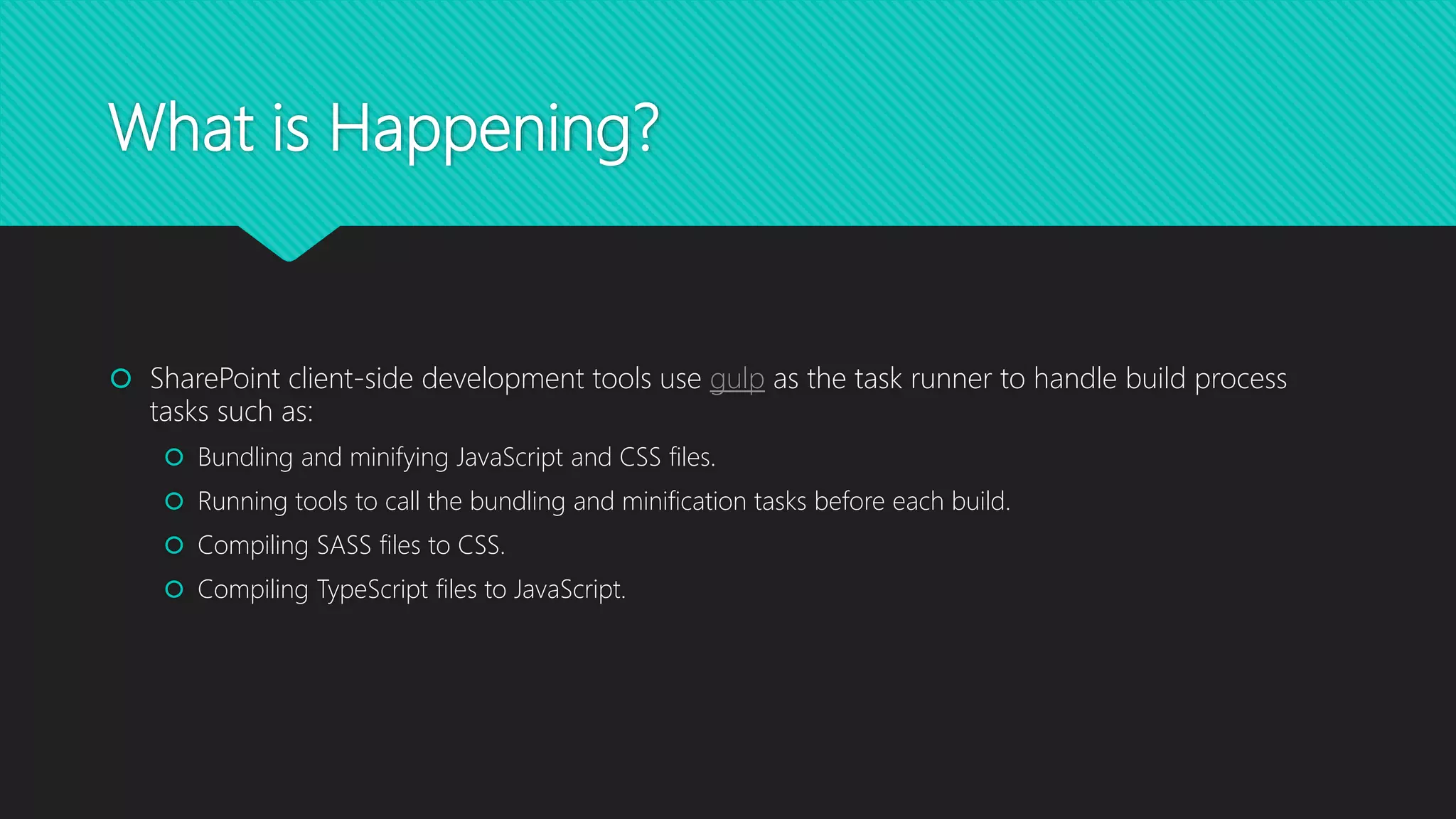 What is Happening?
 SharePoint client-side development tools use gulp as the task runner to handle build process
tasks such as:
 Bundling and minifying JavaScript and CSS files.
 Running tools to call the bundling and minification tasks before each build.
 Compiling SASS files to CSS.
 Compiling TypeScript files to JavaScript.
 
