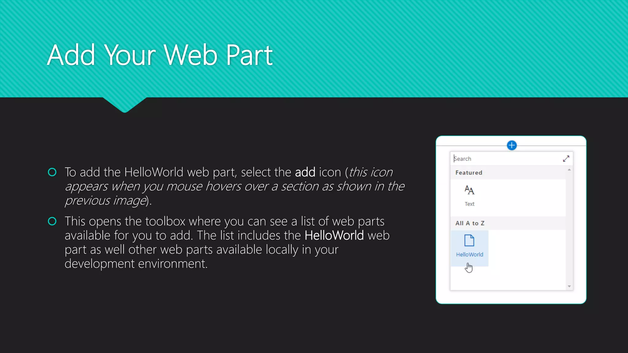 Add Your Web Part
 To add the HelloWorld web part, select the add icon (this icon
appears when you mouse hovers over a section as shown in the
previous image).
 This opens the toolbox where you can see a list of web parts
available for you to add. The list includes the HelloWorld web
part as well other web parts available locally in your
development environment.
 