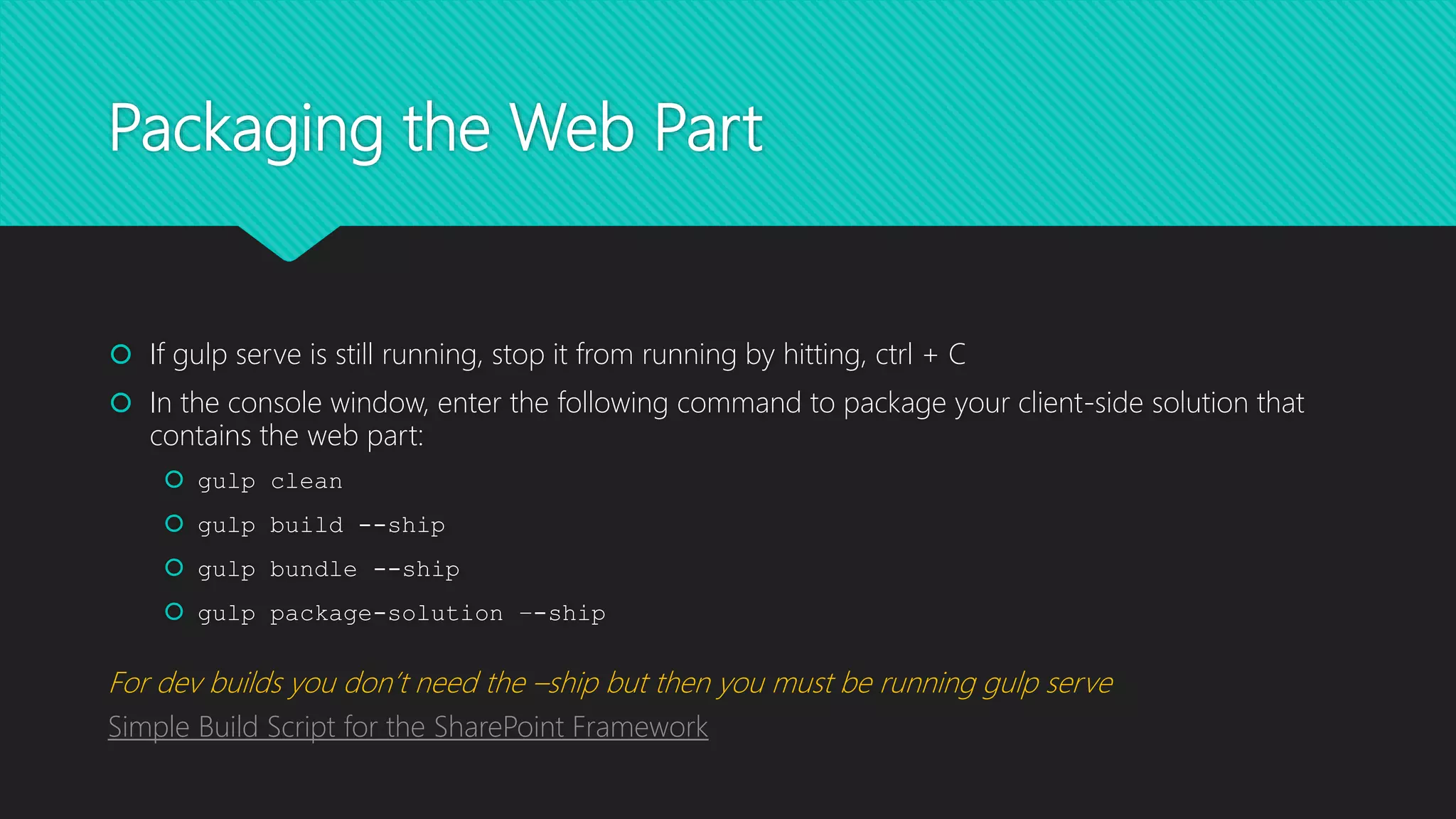 Packaging the Web Part
 If gulp serve is still running, stop it from running by hitting, ctrl + C
 In the console window, enter the following command to package your client-side solution that
contains the web part:
 gulp clean
 gulp build --ship
 gulp bundle --ship
 gulp package-solution –-ship
For dev builds you don’t need the –ship but then you must be running gulp serve
Simple Build Script for the SharePoint Framework
 
