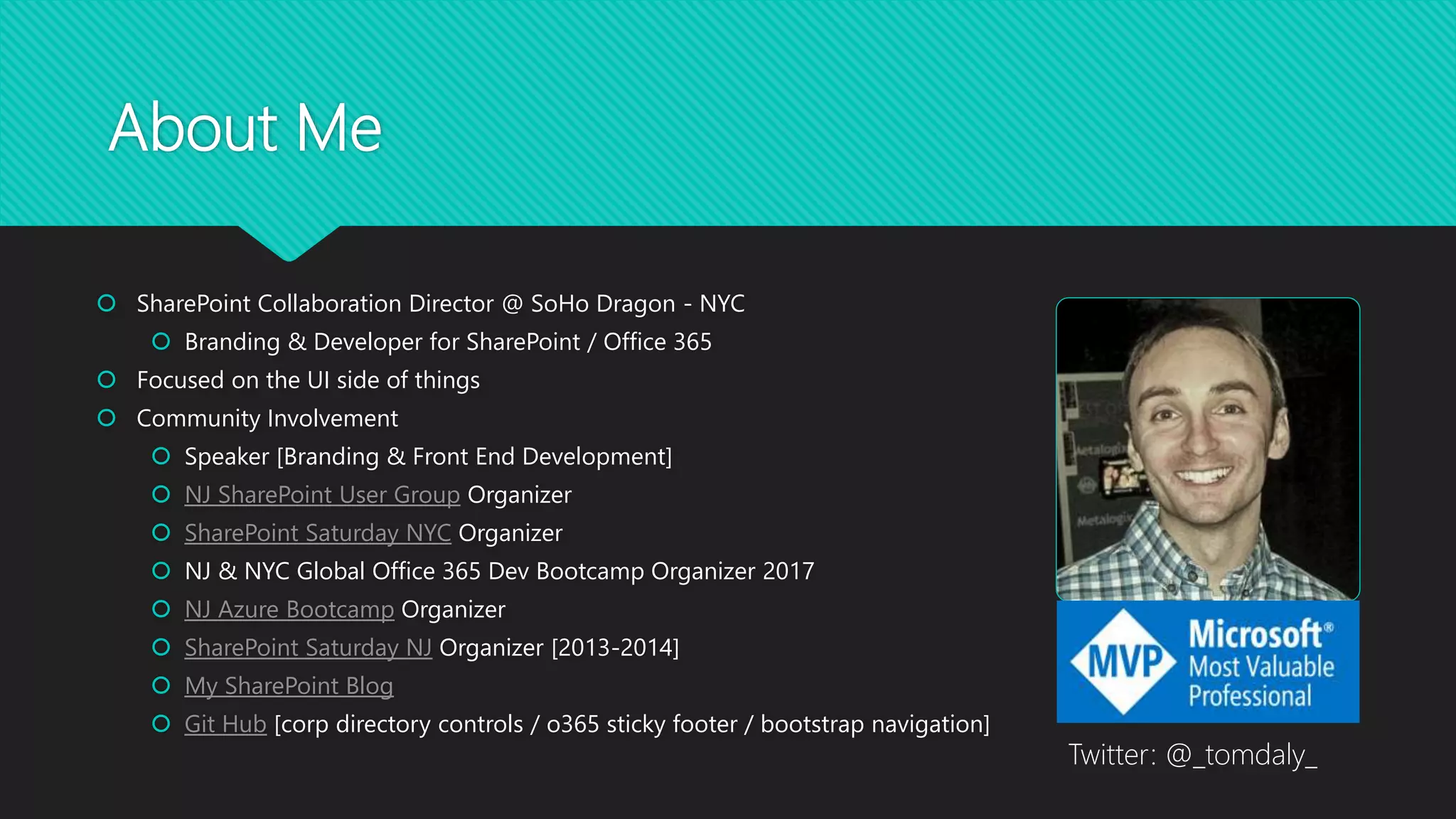 About Me
 SharePoint Collaboration Director @ SoHo Dragon - NYC
 Branding & Developer for SharePoint / Office 365
 Focused on the UI side of things
 Community Involvement
 Speaker [Branding & Front End Development]
 NJ SharePoint User Group Organizer
 SharePoint Saturday NYC Organizer
 NJ & NYC Global Office 365 Dev Bootcamp Organizer 2017
 NJ Azure Bootcamp Organizer
 SharePoint Saturday NJ Organizer [2013-2014]
 My SharePoint Blog
 Git Hub [corp directory controls / o365 sticky footer / bootstrap navigation]
Twitter: @_tomdaly_
 