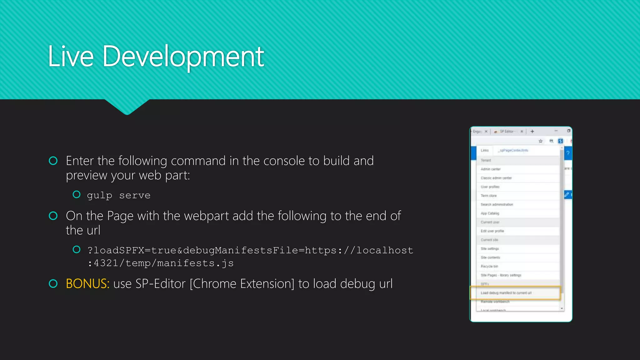 Live Development
 Enter the following command in the console to build and
preview your web part:
 gulp serve
 On the Page with the webpart add the following to the end of
the url
 ?loadSPFX=true&debugManifestsFile=https://localhost
:4321/temp/manifests.js
 BONUS: use SP-Editor [Chrome Extension] to load debug url
 