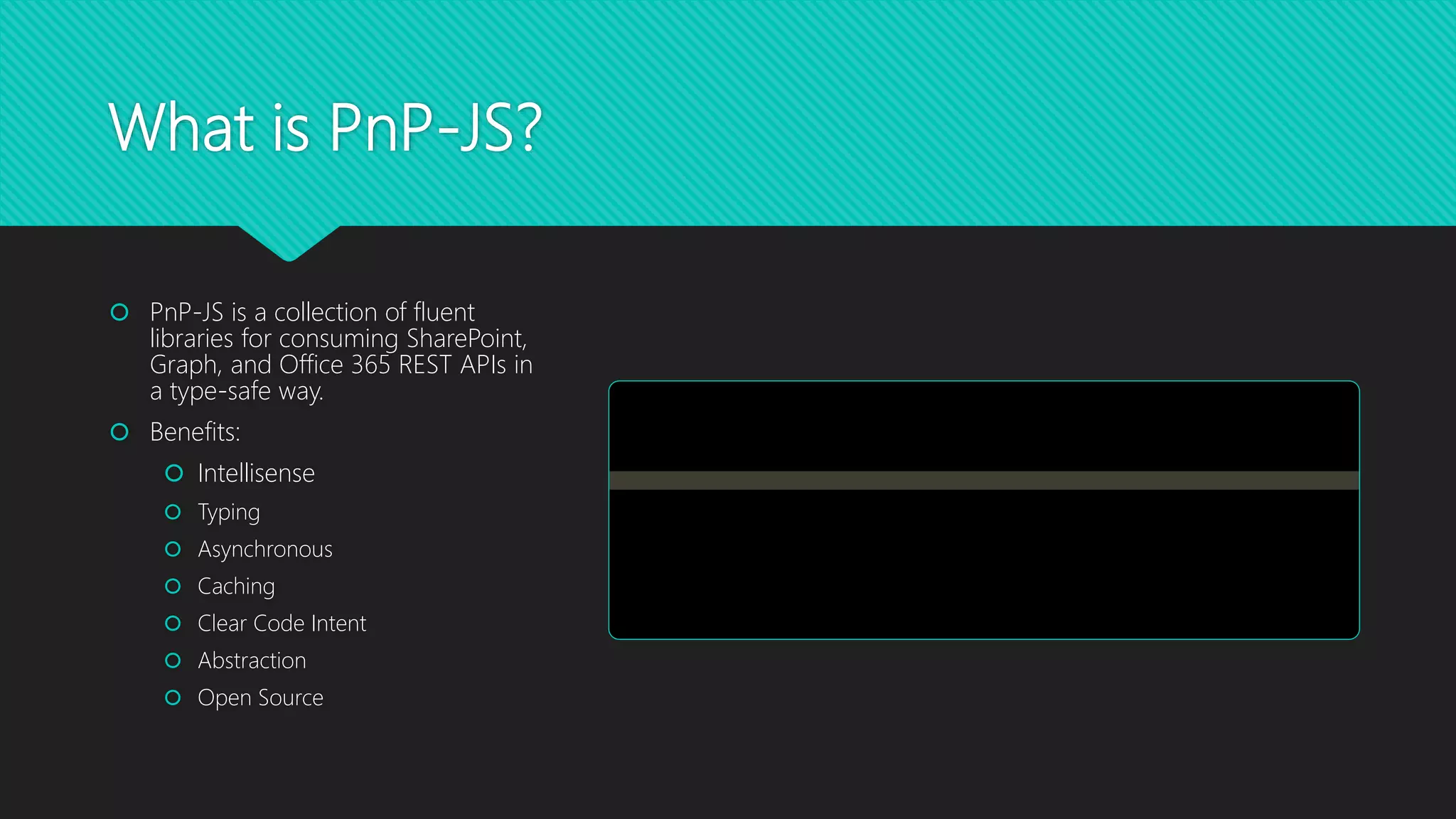 What is PnP-JS?
 PnP-JS is a collection of fluent
libraries for consuming SharePoint,
Graph, and Office 365 REST APIs in
a type-safe way.
 Benefits:
 Intellisense
 Typing
 Asynchronous
 Caching
 Clear Code Intent
 Abstraction
 Open Source
 
