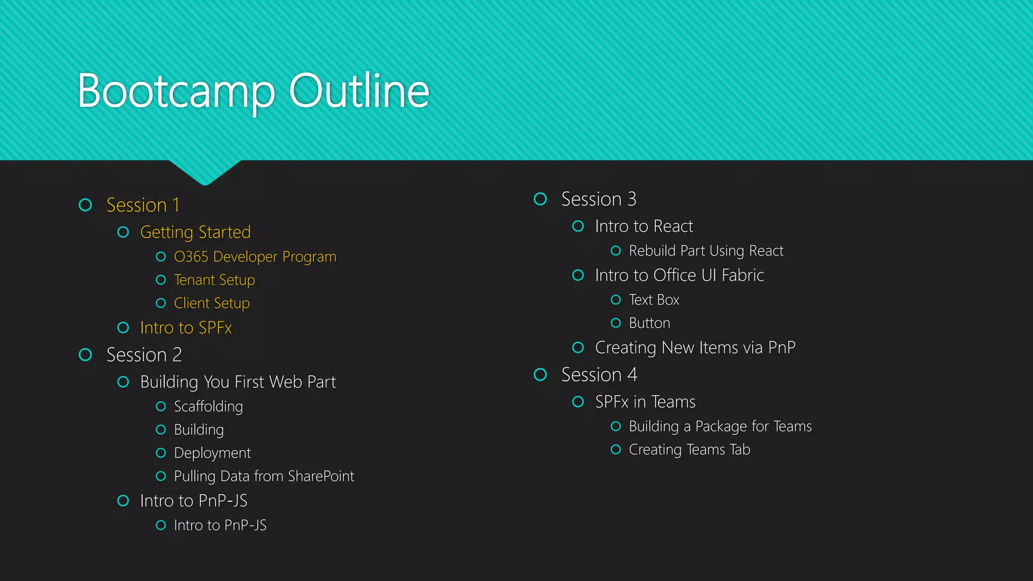 Bootcamp Outline
 Session 1
 Getting Started
 O365 Developer Program
 Tenant Setup
 Client Setup
 Intro to SPFx
 Session 2
 Building You First Web Part
 Scaffolding
 Building
 Deployment
 Pulling Data from SharePoint
 Intro to PnP-JS
 Intro to PnP-JS
 Session 3
 Intro to React
 Rebuild Part Using React
 Intro to Office UI Fabric
 Text Box
 Button
 Creating New Items via PnP
 Session 4
 SPFx in Teams
 Building a Package for Teams
 Creating Teams Tab
 