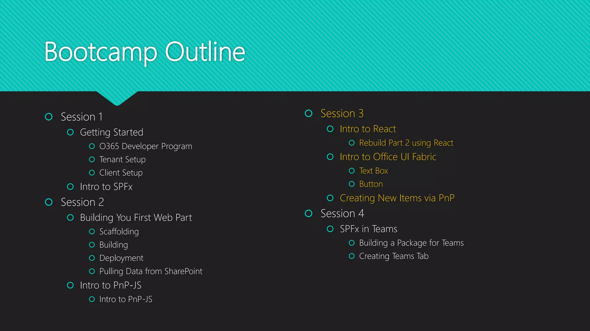Bootcamp Outline
 Session 1
 Getting Started
 O365 Developer Program
 Tenant Setup
 Client Setup
 Intro to SPFx
 Session 2
 Building You First Web Part
 Scaffolding
 Building
 Deployment
 Pulling Data from SharePoint
 Intro to PnP-JS
 Intro to PnP-JS
 Session 3
 Intro to React
 Rebuild Part 2 using React
 Intro to Office UI Fabric
 Text Box
 Button
 Creating New Items via PnP
 Session 4
 SPFx in Teams
 Building a Package for Teams
 Creating Teams Tab
 