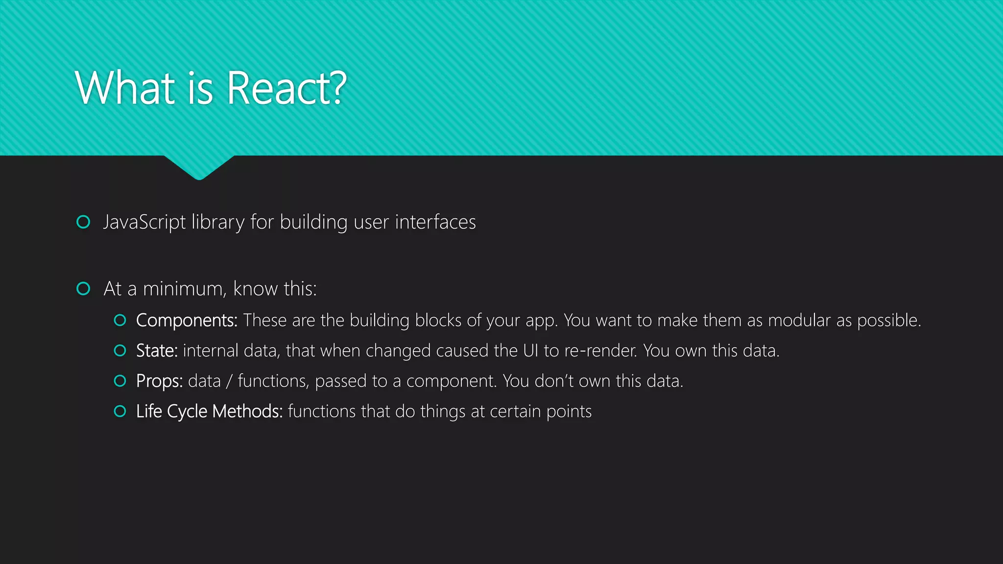 What is React?
 JavaScript library for building user interfaces
 At a minimum, know this:
 Components: These are the building blocks of your app. You want to make them as modular as possible.
 State: internal data, that when changed caused the UI to re-render. You own this data.
 Props: data / functions, passed to a component. You don’t own this data.
 Life Cycle Methods: functions that do things at certain points
 