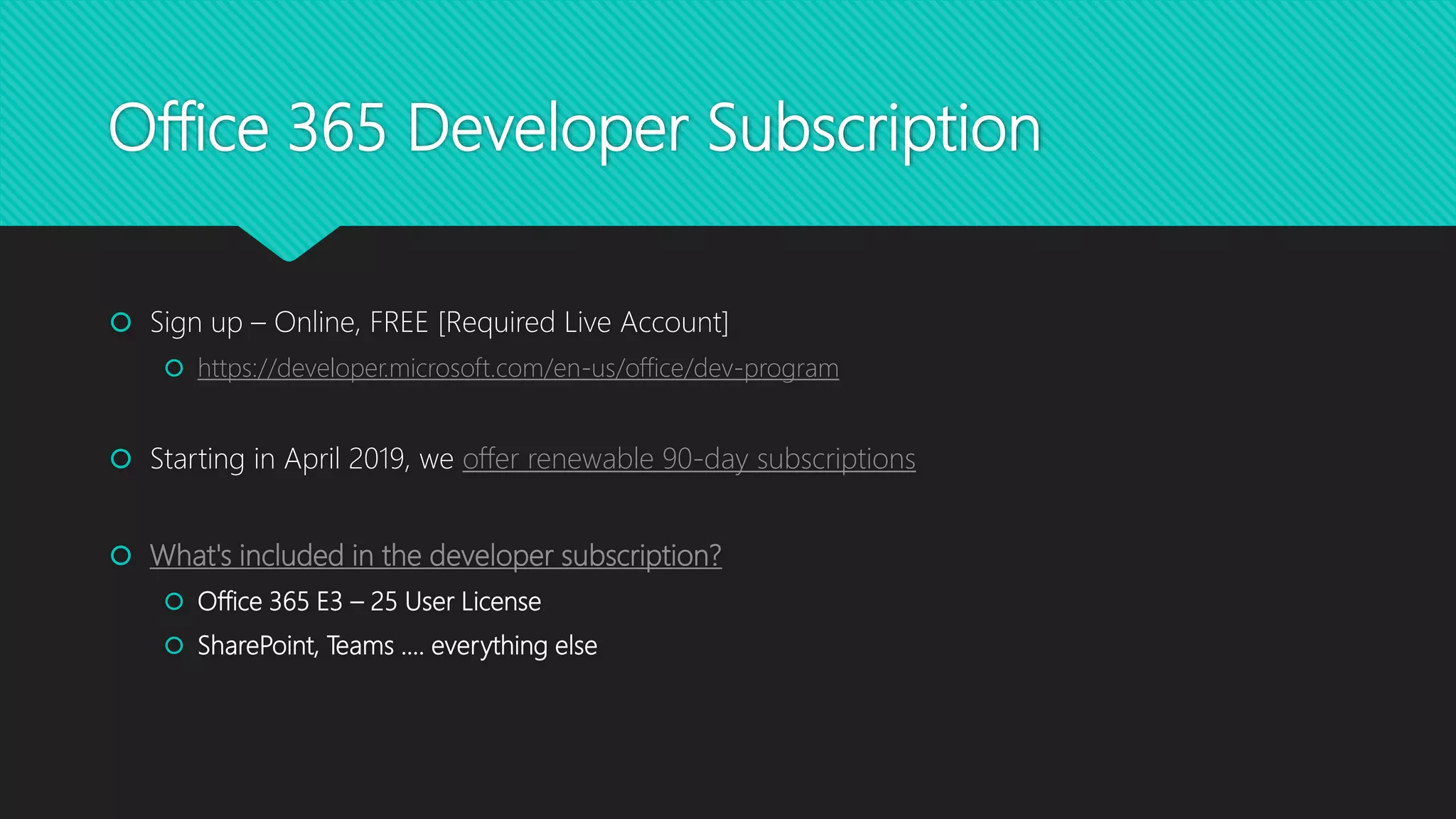 Office 365 Developer Subscription
 Sign up – Online, FREE [Required Live Account]
 https://developer.microsoft.com/en-us/office/dev-program
 Starting in April 2019, we offer renewable 90-day subscriptions
 What's included in the developer subscription?
 Office 365 E3 – 25 User License
 SharePoint, Teams …. everything else
 