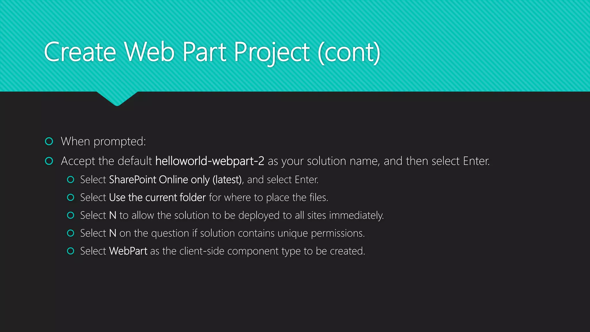 Create Web Part Project (cont)
 When prompted:
 Accept the default helloworld-webpart-2 as your solution name, and then select Enter.
 Select SharePoint Online only (latest), and select Enter.
 Select Use the current folder for where to place the files.
 Select N to allow the solution to be deployed to all sites immediately.
 Select N on the question if solution contains unique permissions.
 Select WebPart as the client-side component type to be created.
 