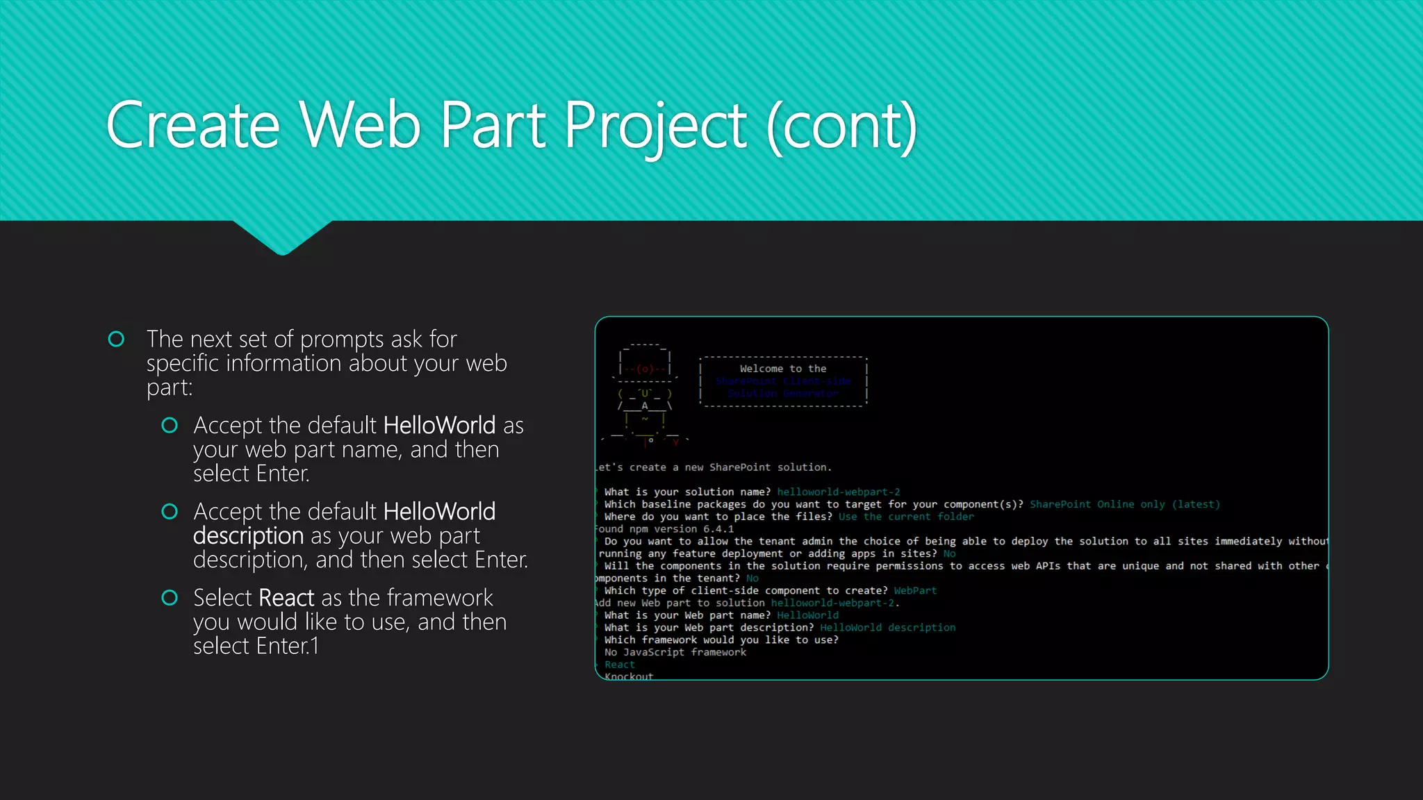 Create Web Part Project (cont)
 The next set of prompts ask for
specific information about your web
part:
 Accept the default HelloWorld as
your web part name, and then
select Enter.
 Accept the default HelloWorld
description as your web part
description, and then select Enter.
 Select React as the framework
you would like to use, and then
select Enter.1
 