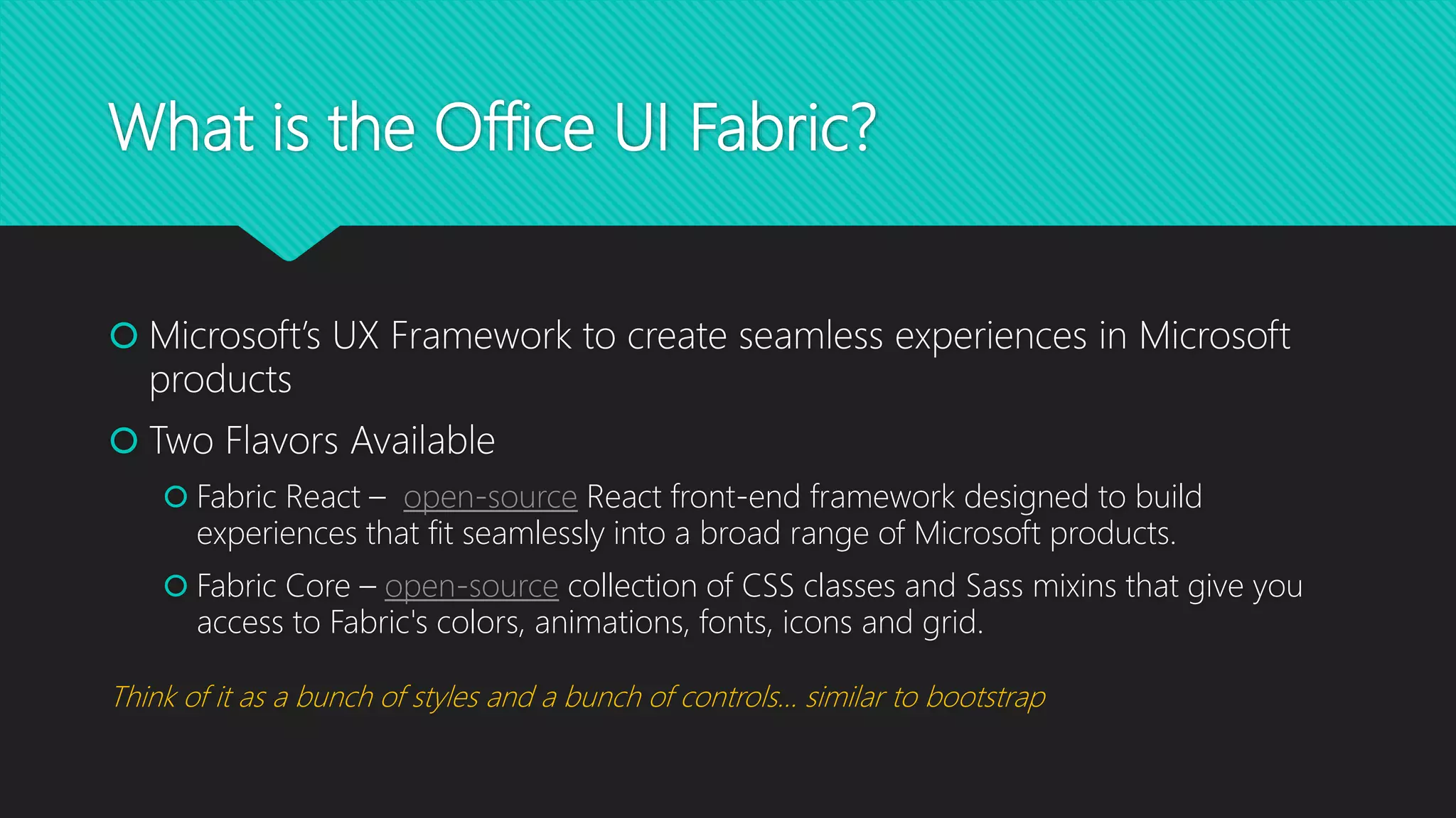 What is the Office UI Fabric?
 Microsoft’s UX Framework to create seamless experiences in Microsoft
products
 Two Flavors Available
 Fabric React – open-source React front-end framework designed to build
experiences that fit seamlessly into a broad range of Microsoft products.
 Fabric Core – open-source collection of CSS classes and Sass mixins that give you
access to Fabric's colors, animations, fonts, icons and grid.
Think of it as a bunch of styles and a bunch of controls… similar to bootstrap
 