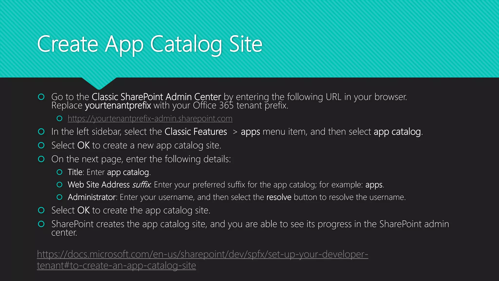 Create App Catalog Site
 Go to the Classic SharePoint Admin Center by entering the following URL in your browser.
Replace yourtenantprefix with your Office 365 tenant prefix.
 https://yourtenantprefix-admin.sharepoint.com
 In the left sidebar, select the Classic Features > apps menu item, and then select app catalog.
 Select OK to create a new app catalog site.
 On the next page, enter the following details:
 Title: Enter app catalog.
 Web Site Address suffix: Enter your preferred suffix for the app catalog; for example: apps.
 Administrator: Enter your username, and then select the resolve button to resolve the username.
 Select OK to create the app catalog site.
 SharePoint creates the app catalog site, and you are able to see its progress in the SharePoint admin
center.
https://docs.microsoft.com/en-us/sharepoint/dev/spfx/set-up-your-developer-
tenant#to-create-an-app-catalog-site
 