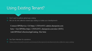 Using Existing Tenant?
 Don’t want to pollute global app catalog
 We can do site collection based app catalog to isolate your developments
Connect-SPOService -Url https://{TENANT}-admin.sharepoint.com
$site = Get-SPOSite https://{TENANT}.sharepoint.com/sites/{SITE}
Add-SPOSiteCollectionAppCatalog -Site $site
 See Team Member for assistance
 https://docs.microsoft.com/en-us/sharepoint/dev/general-development/site-collection-app-catalog
 