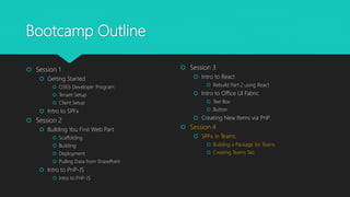 Bootcamp Outline
 Session 1
 Getting Started
 O365 Developer Program
 Tenant Setup
 Client Setup
 Intro to SPFx
 Session 2
 Building You First Web Part
 Scaffolding
 Building
 Deployment
 Pulling Data from SharePoint
 Intro to PnP-JS
 Intro to PnP-JS
 Session 3
 Intro to React
 Rebuild Part 2 using React
 Intro to Office UI Fabric
 Text Box
 Button
 Creating New Items via PnP
 Session 4
 SPFx in Teams
 Building a Package for Teams
 Creating Teams Tab
 