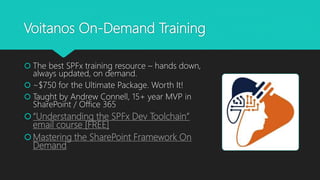 Voitanos On-Demand Training
 The best SPFx training resource – hands down,
always updated, on demand.
 ~$750 for the Ultimate Package. Worth It!
 Taught by Andrew Connell, 15+ year MVP in
SharePoint / Office 365
“Understanding the SPFx Dev Toolchain”
email course [FREE]
Mastering the SharePoint Framework On
Demand
 