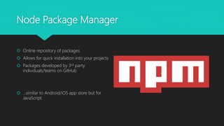 Node Package Manager
 Online repository of packages
 Allows for quick installation into your projects
 Packages developed by 3rd party
individuals/teams on GitHub
 …similar to Android/iOS app store but for
JavaScript.
 