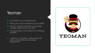 Yeoman
 ‘yo‘ scaffolds out a new application
 Writing your build configuration (e.g Gulpfile)
 Pulling in relevant build tasks and package
manager dependencies (e.g npm)
 Uses ‘generators’ which define the scaffolding
workflow
 …based on a ‘template’, creates directories,
sets up project files and downloads
dependencies
 