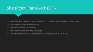 SharePoint Framework (SPFx)
 Page / Web Part model that provides full support for client-side SharePoint development
 Easy integration with SharePoint data
 Support for Open Source tooling
 “The” customization model for Office 365
 Support for SharePoint 2016 Feature Pack 2, SharePoint 2019, & Office 365
 