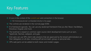 Key Features
 It runs in the context of the current user and connection in the browser.
 NO iframes(JavaScript is embedded directly to the page).
 The controls are rendered in the normal page DOM.
 It is framework-agnostic. You can use any JavaScript framework that you like: React, Handlebars,
Knockout, Angular, and more.
 The toolchain is based on common open source client development tools such as npm,
TypeScript, Yeoman, webpack, and gulp.
 End users can use SPFx client-side solutions that are approved by the tenant administrators (or
their delegates) on all sites, including self-service team, group, or personal sites.
 SPFx web parts can be added to both classic and modern pages.
 