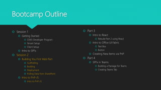 Bootcamp Outline
 Session 1
 Getting Started
 O365 Developer Program
 Tenant Setup
 Client Setup
 Intro to SPFx
 Session 2
 Building You First Web Part
 Scaffolding
 Building
 Deployment
 Pulling Data from SharePoint
 Intro to PnP-JS
 Intro to PnP-JS
 Part 3
 Intro to React
 Rebuild Part 2 using React
 Intro to Office UI Fabric
 Text Box
 Button
 Creating New Items via PnP
 Part 4
 SPFx in Teams
 Building a Package for Teams
 Creating Teams Tab
 
