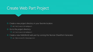 Create Web Part Project
 Create a new project directory in your favorite location.
 md helloworld-webpart
 Go to the project directory.
 cd helloworld-webpart
 Create a new HelloWorld web part by running the Yeoman SharePoint Generator.
 yo @microsoft/sharepoint
 
